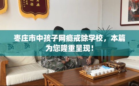 枣庄市中孩子网瘾戒除学校，本篇为您隆重呈现！