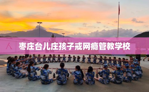 枣庄台儿庄孩子戒网瘾管教学校