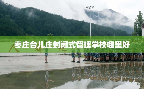 枣庄台儿庄封闭式管理学校哪里好