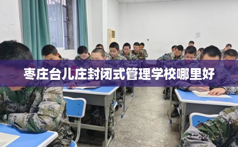 枣庄台儿庄封闭式管理学校哪里好