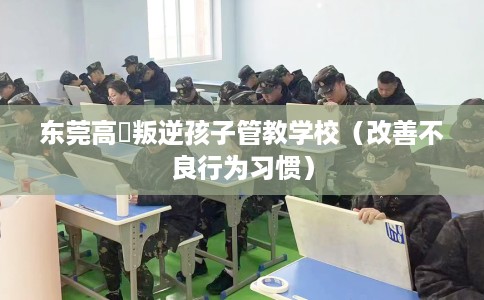 东莞高埗叛逆孩子管教学校（改善不良行为习惯）