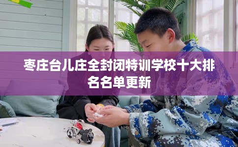 枣庄台儿庄全封闭特训学校十大排名名单更新