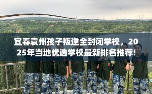 宜春袁州孩子叛逆全封闭学校，2025年当地优选学校最新排名推荐!