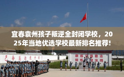 宜春袁州孩子叛逆全封闭学校，2025年当地优选学校最新排名推荐!