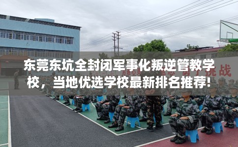 东莞东坑全封闭军事化叛逆管教学校，当地优选学校最新排名推荐!