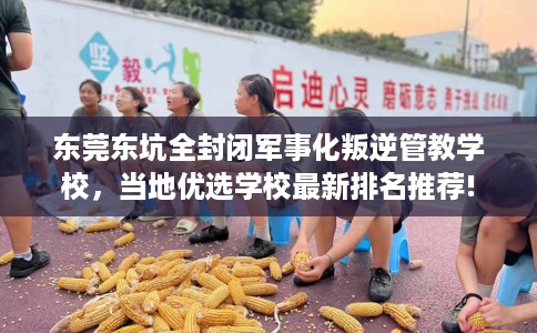 东莞东坑全封闭军事化叛逆管教学校，当地优选学校最新排名推荐!