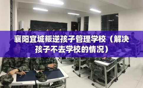 襄阳宜城叛逆孩子管理学校（解决孩子不去学校的情况）