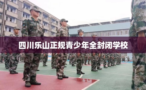 四川乐山正规青少年全封闭学校