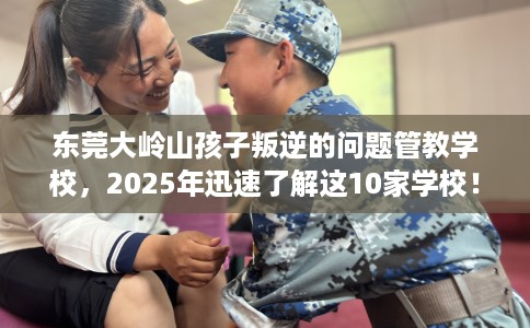 东莞大岭山孩子叛逆的问题管教学校，2025年迅速了解这10家学校！