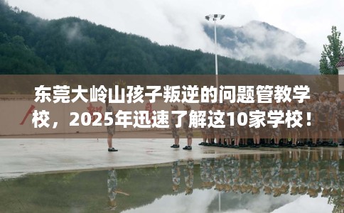 东莞大岭山孩子叛逆的问题管教学校，2025年迅速了解这10家学校！