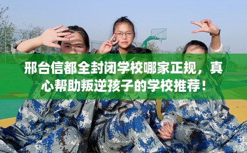 邢台信都全封闭学校哪家正规，真心帮助叛逆孩子的学校推荐！