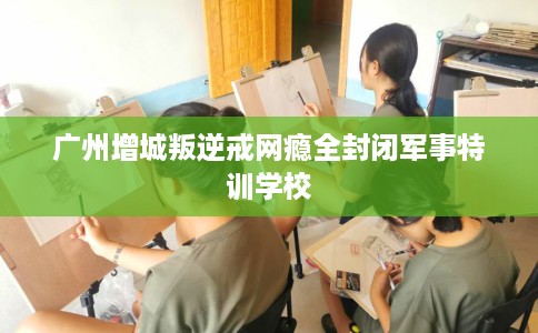 广州增城叛逆戒网瘾全封闭军事特训学校