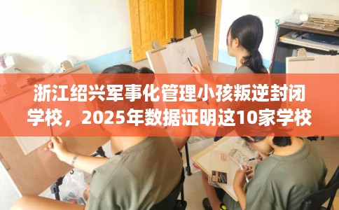 浙江绍兴军事化管理小孩叛逆封闭学校，2025年数据证明这10家学校！