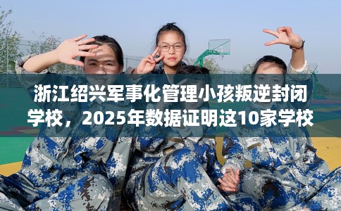 浙江绍兴军事化管理小孩叛逆封闭学校，2025年数据证明这10家学校！