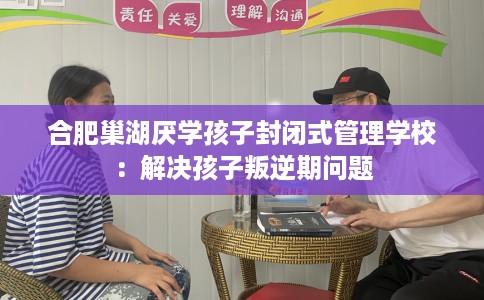 合肥巢湖厌学孩子封闭式管理学校：解决孩子叛逆期问题