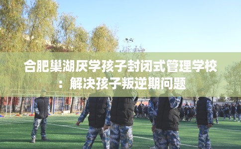 合肥巢湖厌学孩子封闭式管理学校：解决孩子叛逆期问题
