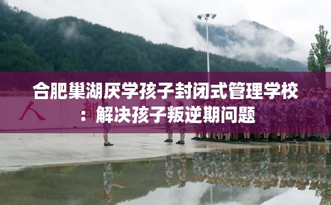 合肥巢湖厌学孩子封闭式管理学校：解决孩子叛逆期问题