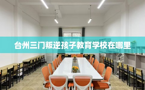 台州三门叛逆孩子教育学校在哪里