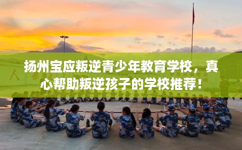 扬州宝应叛逆青少年教育学校，真心帮助叛逆孩子的学校推荐！