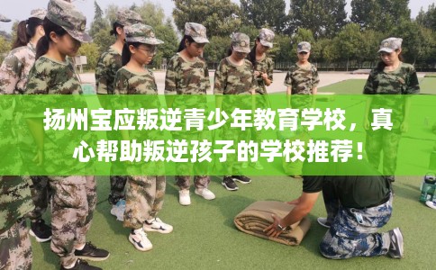 扬州宝应叛逆青少年教育学校，真心帮助叛逆孩子的学校推荐！