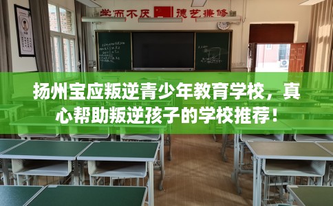 扬州宝应叛逆青少年教育学校，真心帮助叛逆孩子的学校推荐！