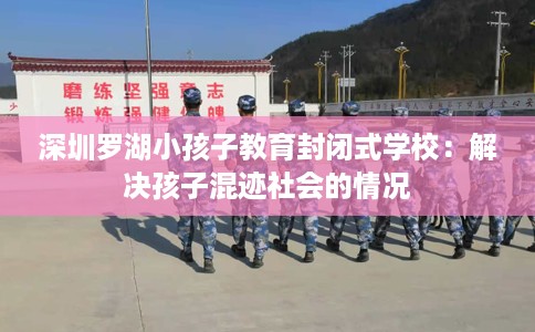 深圳罗湖小孩子教育封闭式学校：解决孩子混迹社会的情况