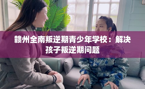 赣州全南叛逆期青少年学校：解决孩子叛逆期问题