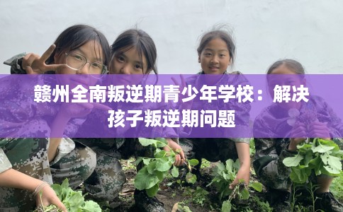 赣州全南叛逆期青少年学校：解决孩子叛逆期问题