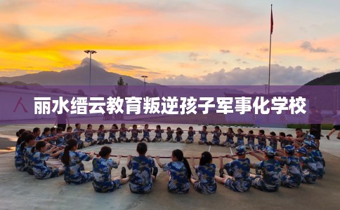 丽水缙云教育叛逆孩子军事化学校