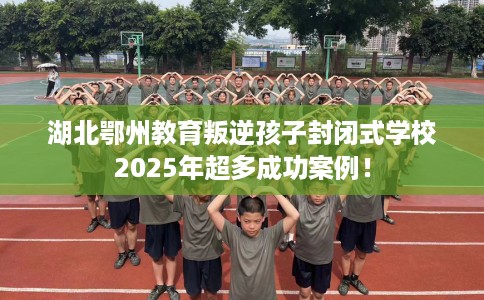 湖北鄂州教育叛逆孩子封闭式学校2025年超多成功案例！