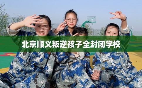北京顺义叛逆孩子全封闭学校
