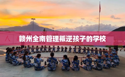 赣州全南管理叛逆孩子的学校