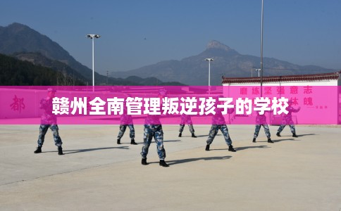 赣州全南管理叛逆孩子的学校