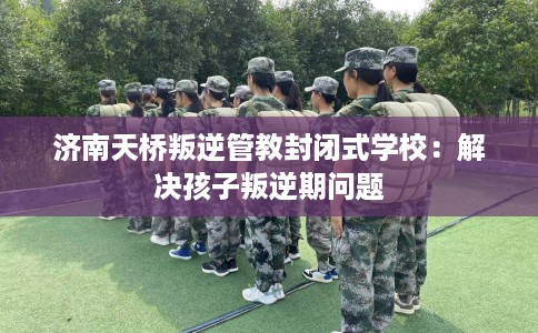 济南天桥叛逆管教封闭式学校：解决孩子叛逆期问题