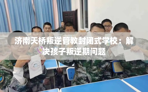 济南天桥叛逆管教封闭式学校：解决孩子叛逆期问题