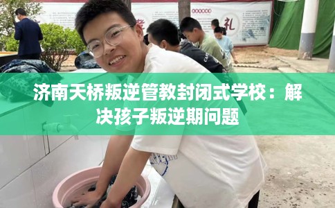 济南天桥叛逆管教封闭式学校：解决孩子叛逆期问题