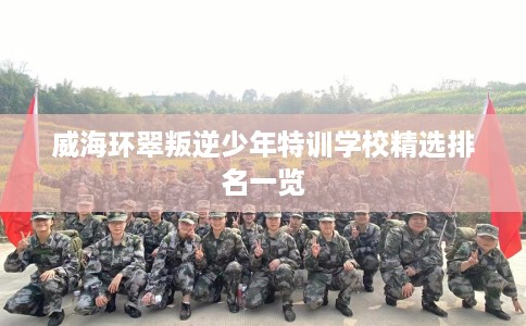 威海环翠叛逆少年特训学校精选排名一览
