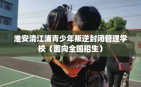 淮安清江浦青少年叛逆封闭管理学校（面向全国招生）