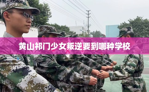 黄山祁门少女叛逆要到哪种学校