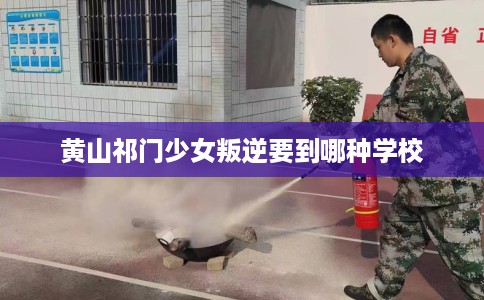 黄山祁门少女叛逆要到哪种学校