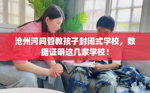 沧州河间管教孩子封闭式学校,数据证明这几家学校! 沧州河间管教孩子封闭式学校,数据证明这几家学校!