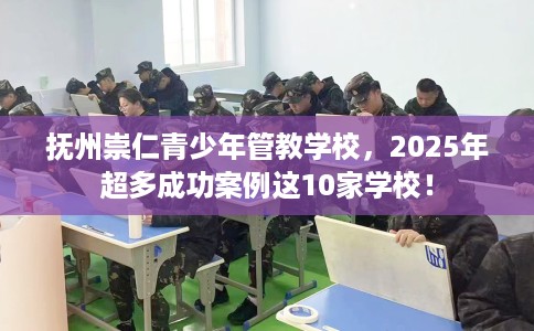 抚州崇仁青少年管教学校，2025年超多成功案例这10家学校！