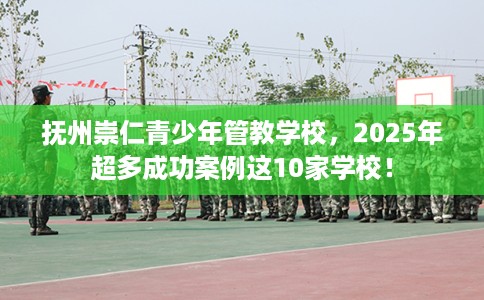 抚州崇仁青少年管教学校，2025年超多成功案例这10家学校！