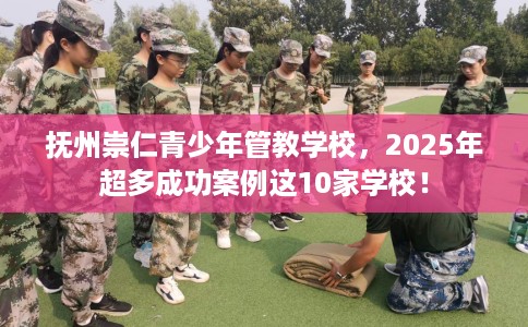 抚州崇仁青少年管教学校，2025年超多成功案例这10家学校！