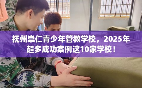 抚州崇仁青少年管教学校，2025年超多成功案例这10家学校！