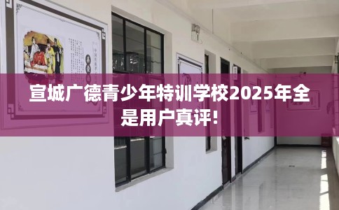 宣城广德青少年特训学校2025年全是用户真评!