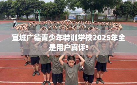 宣城广德青少年特训学校2025年全是用户真评!