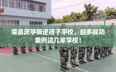 荣昌厌学叛逆孩子学校，超多成功案例这几家学校！