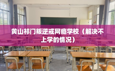 黄山祁门叛逆戒网瘾学校（解决不上学的情况）