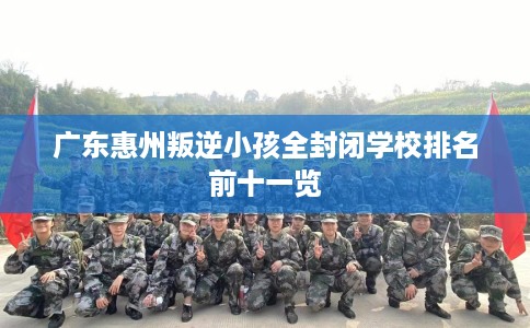 广东惠州叛逆小孩全封闭学校排名前十一览